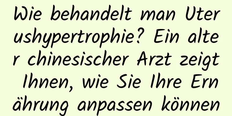 Wie behandelt man Uterushypertrophie? Ein alter chinesischer Arzt zeigt Ihnen, wie Sie Ihre Ernährung anpassen können