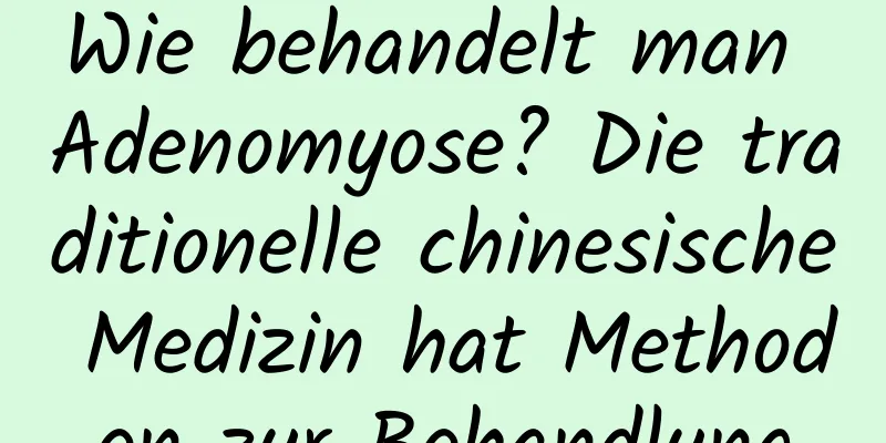 Wie behandelt man Adenomyose? Die traditionelle chinesische Medizin hat Methoden zur Behandlung