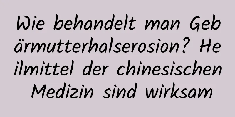 Wie behandelt man Gebärmutterhalserosion? Heilmittel der chinesischen Medizin sind wirksam