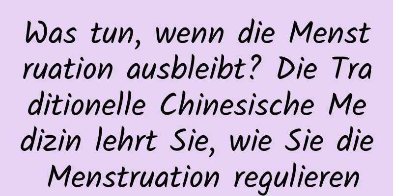 Was tun, wenn die Menstruation ausbleibt? Die Traditionelle Chinesische Medizin lehrt Sie, wie Sie die Menstruation regulieren