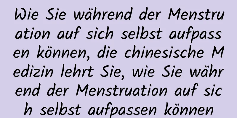 Wie Sie während der Menstruation auf sich selbst aufpassen können, die chinesische Medizin lehrt Sie, wie Sie während der Menstruation auf sich selbst aufpassen können