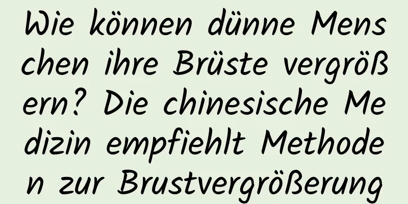 Wie können dünne Menschen ihre Brüste vergrößern? Die chinesische Medizin empfiehlt Methoden zur Brustvergrößerung