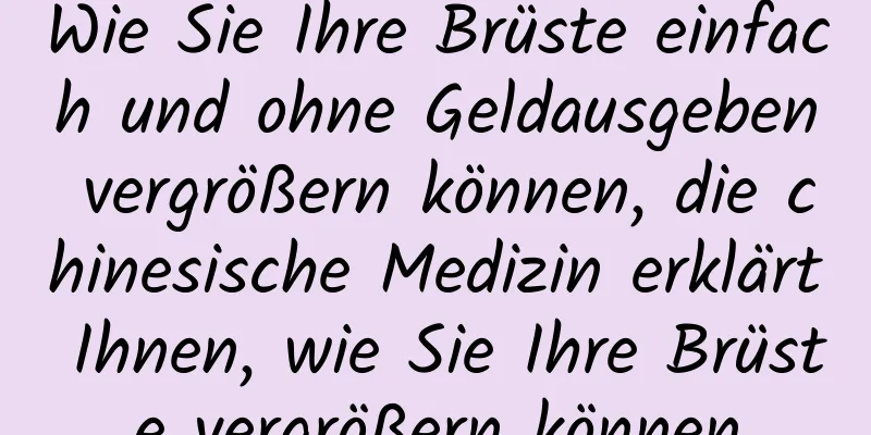 Wie Sie Ihre Brüste einfach und ohne Geldausgeben vergrößern können, die chinesische Medizin erklärt Ihnen, wie Sie Ihre Brüste vergrößern können