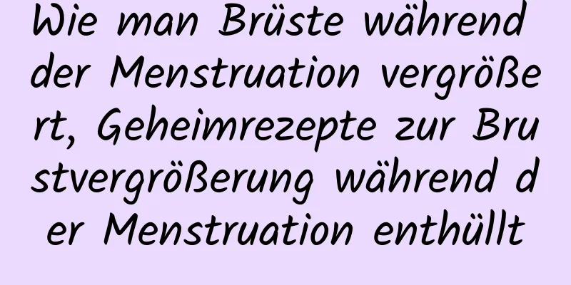 Wie man Brüste während der Menstruation vergrößert, Geheimrezepte zur Brustvergrößerung während der Menstruation enthüllt