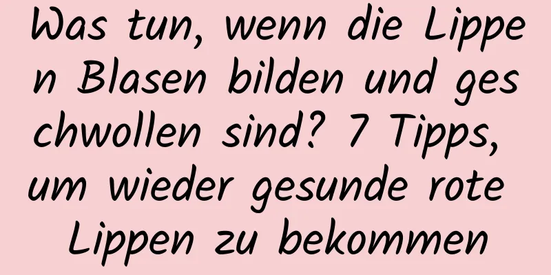 Was tun, wenn die Lippen Blasen bilden und geschwollen sind? 7 Tipps, um wieder gesunde rote Lippen zu bekommen