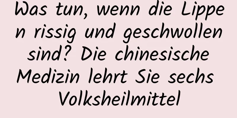 Was tun, wenn die Lippen rissig und geschwollen sind? Die chinesische Medizin lehrt Sie sechs Volksheilmittel