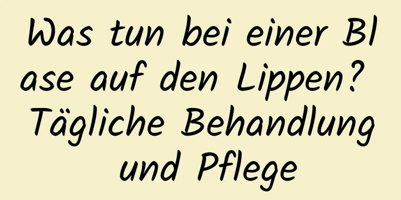 Was tun bei einer Blase auf den Lippen? Tägliche Behandlung und Pflege