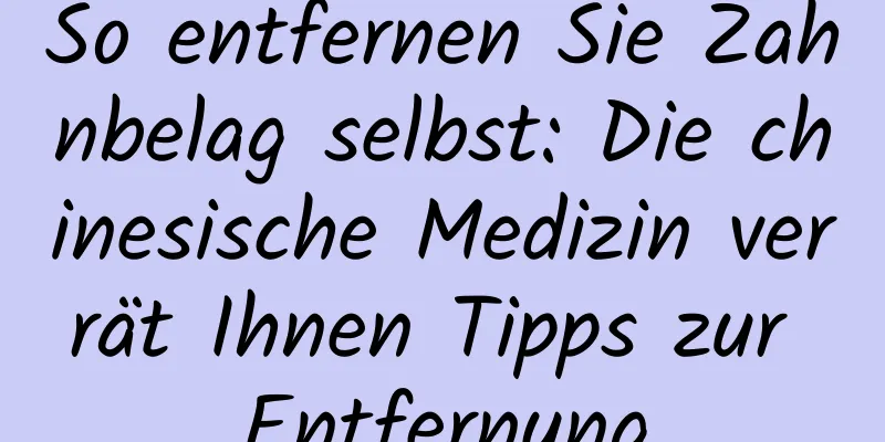 So entfernen Sie Zahnbelag selbst: Die chinesische Medizin verrät Ihnen Tipps zur Entfernung