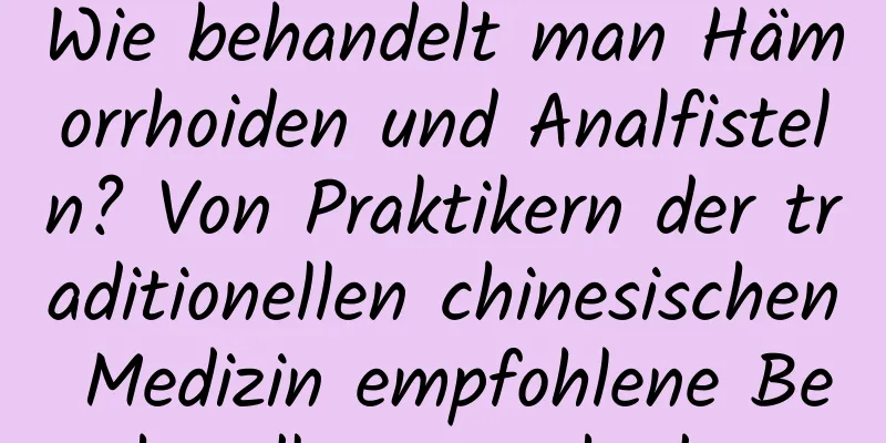 Wie behandelt man Hämorrhoiden und Analfisteln? Von Praktikern der traditionellen chinesischen Medizin empfohlene Behandlungsmethoden