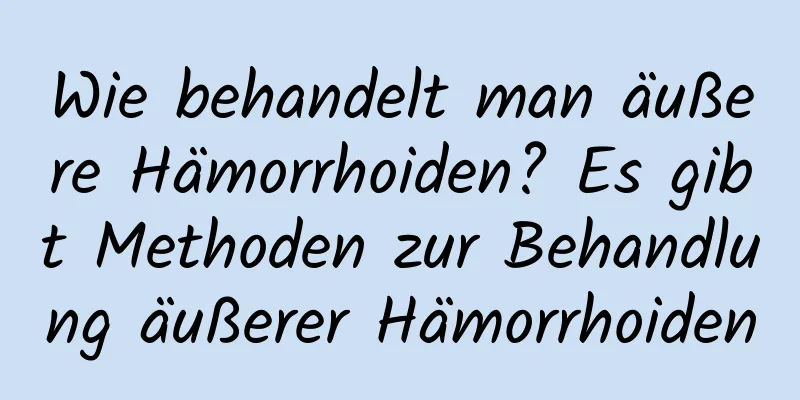 Wie behandelt man äußere Hämorrhoiden? Es gibt Methoden zur Behandlung äußerer Hämorrhoiden