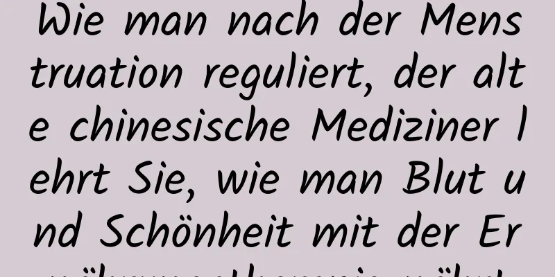 Wie man nach der Menstruation reguliert, der alte chinesische Mediziner lehrt Sie, wie man Blut und Schönheit mit der Ernährungstherapie nährt