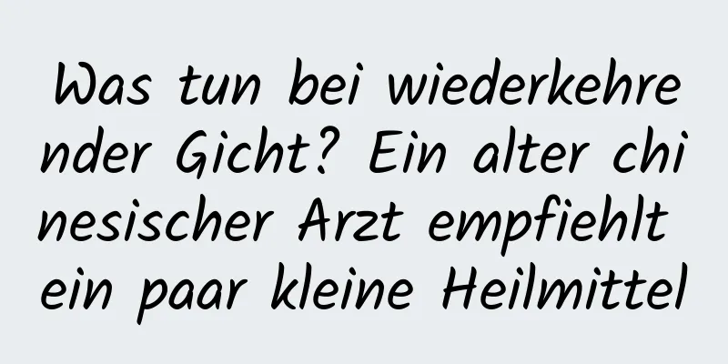 Was tun bei wiederkehrender Gicht? Ein alter chinesischer Arzt empfiehlt ein paar kleine Heilmittel