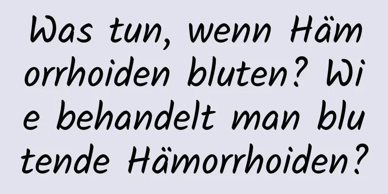 Was tun, wenn Hämorrhoiden bluten? Wie behandelt man blutende Hämorrhoiden?