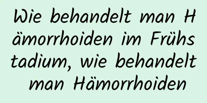 Wie behandelt man Hämorrhoiden im Frühstadium, wie behandelt man Hämorrhoiden