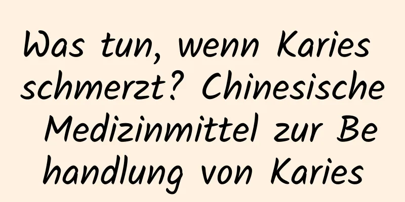 Was tun, wenn Karies schmerzt? Chinesische Medizinmittel zur Behandlung von Karies