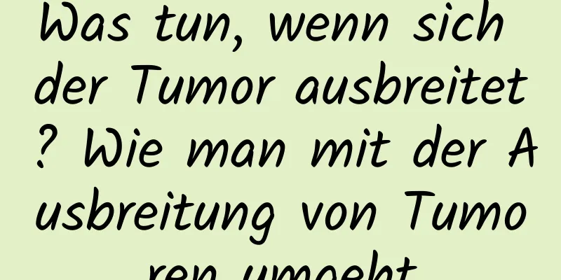 Was tun, wenn sich der Tumor ausbreitet? Wie man mit der Ausbreitung von Tumoren umgeht