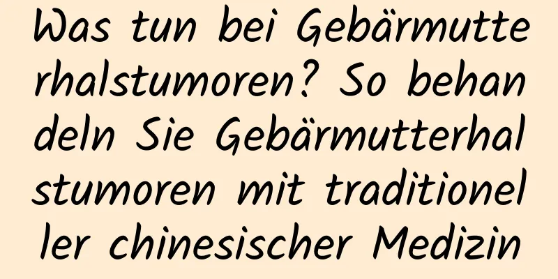 Was tun bei Gebärmutterhalstumoren? So behandeln Sie Gebärmutterhalstumoren mit traditioneller chinesischer Medizin