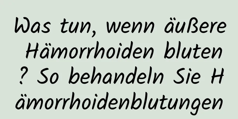 Was tun, wenn äußere Hämorrhoiden bluten? So behandeln Sie Hämorrhoidenblutungen