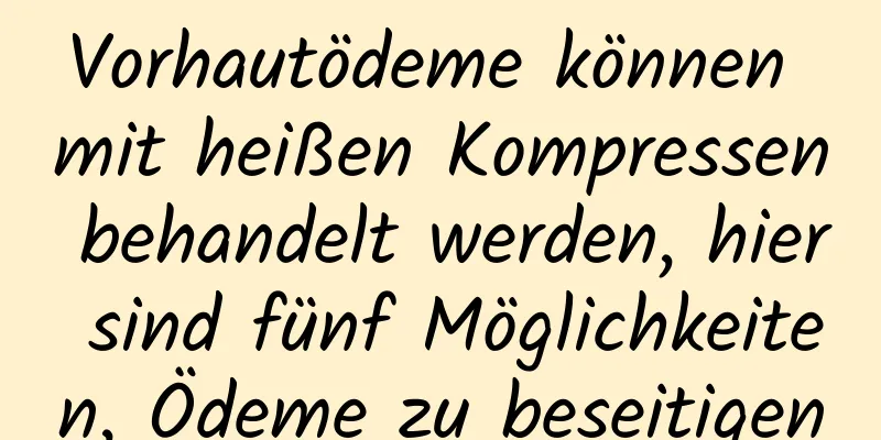 Vorhautödeme können mit heißen Kompressen behandelt werden, hier sind fünf Möglichkeiten, Ödeme zu beseitigen