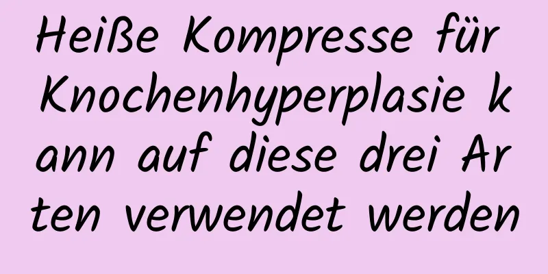 Heiße Kompresse für Knochenhyperplasie kann auf diese drei Arten verwendet werden