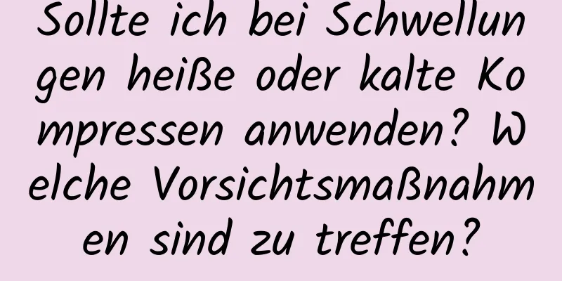 Sollte ich bei Schwellungen heiße oder kalte Kompressen anwenden? Welche Vorsichtsmaßnahmen sind zu treffen?