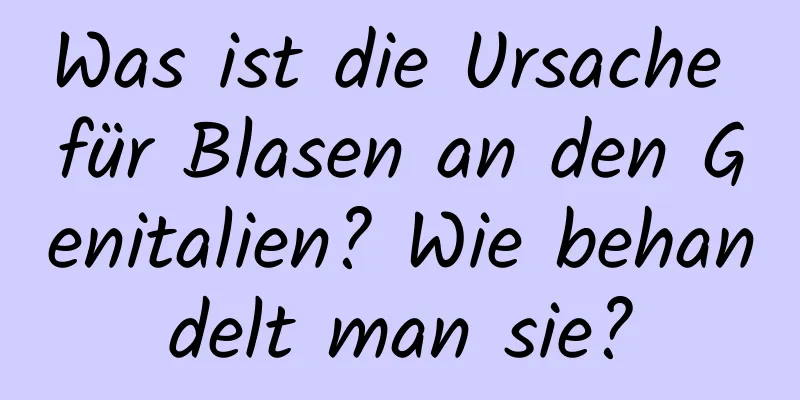 Was ist die Ursache für Blasen an den Genitalien? Wie behandelt man sie?