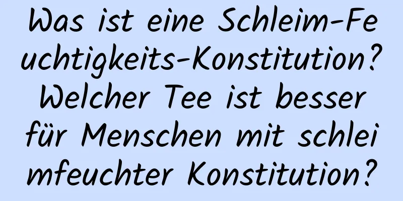 Was ist eine Schleim-Feuchtigkeits-Konstitution? Welcher Tee ist besser für Menschen mit schleimfeuchter Konstitution?