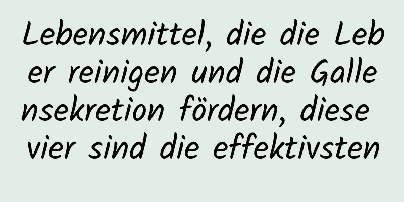 Lebensmittel, die die Leber reinigen und die Gallensekretion fördern, diese vier sind die effektivsten