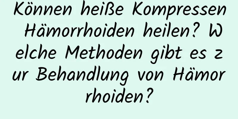 Können heiße Kompressen Hämorrhoiden heilen? Welche Methoden gibt es zur Behandlung von Hämorrhoiden?