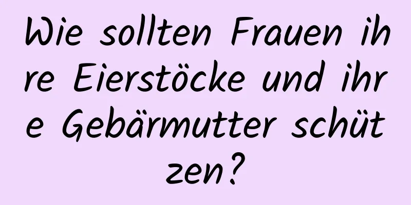 Wie sollten Frauen ihre Eierstöcke und ihre Gebärmutter schützen?