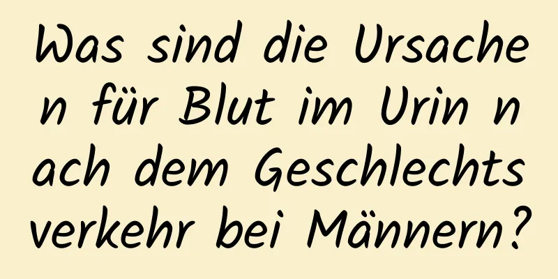 Was sind die Ursachen für Blut im Urin nach dem Geschlechtsverkehr bei Männern?