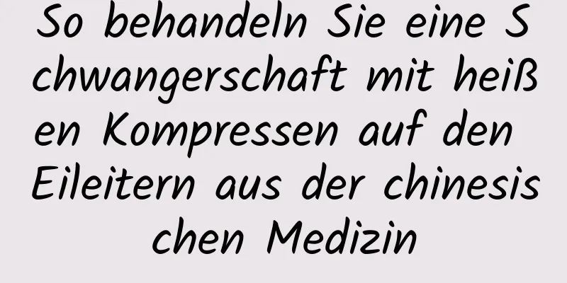 So behandeln Sie eine Schwangerschaft mit heißen Kompressen auf den Eileitern aus der chinesischen Medizin