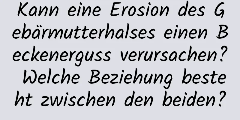 Kann eine Erosion des Gebärmutterhalses einen Beckenerguss verursachen? Welche Beziehung besteht zwischen den beiden?