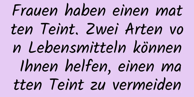 Frauen haben einen matten Teint. Zwei Arten von Lebensmitteln können Ihnen helfen, einen matten Teint zu vermeiden