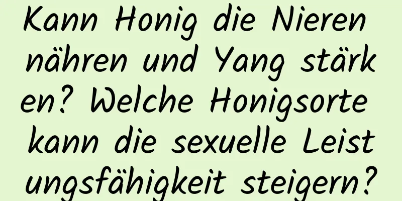 Kann Honig die Nieren nähren und Yang stärken? Welche Honigsorte kann die sexuelle Leistungsfähigkeit steigern?