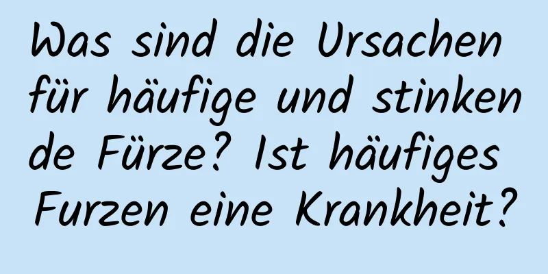 Was sind die Ursachen für häufige und stinkende Fürze? Ist häufiges Furzen eine Krankheit?