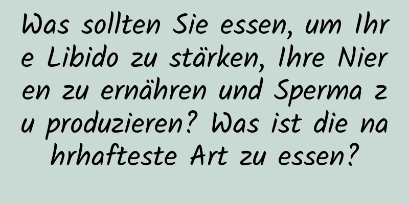 Was sollten Sie essen, um Ihre Libido zu stärken, Ihre Nieren zu ernähren und Sperma zu produzieren? Was ist die nahrhafteste Art zu essen?