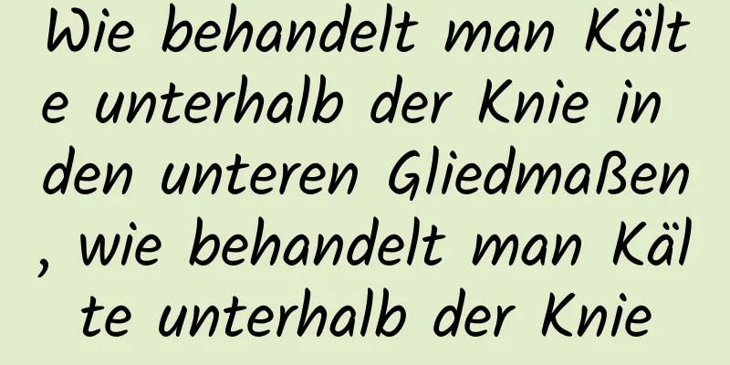 Wie behandelt man Kälte unterhalb der Knie in den unteren Gliedmaßen, wie behandelt man Kälte unterhalb der Knie