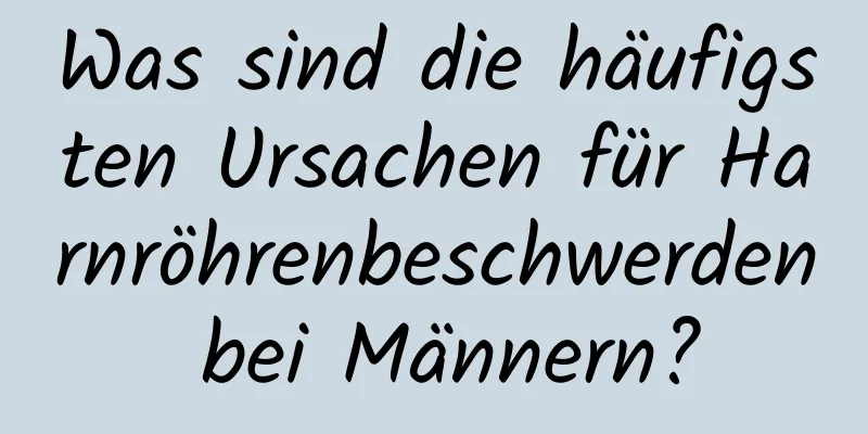 Was sind die häufigsten Ursachen für Harnröhrenbeschwerden bei Männern?