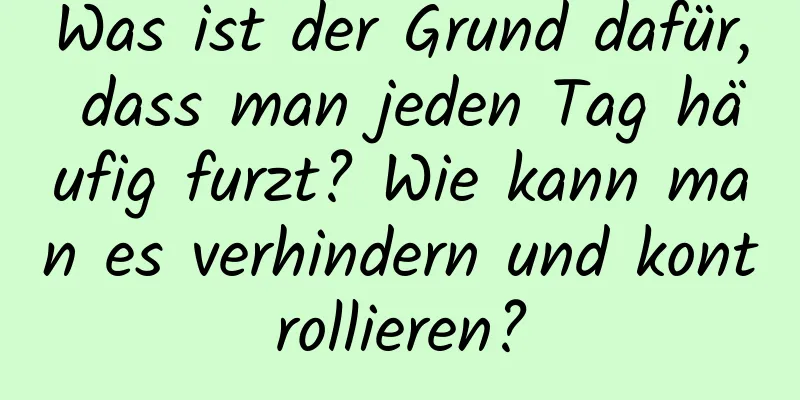 Was ist der Grund dafür, dass man jeden Tag häufig furzt? Wie kann man es verhindern und kontrollieren?