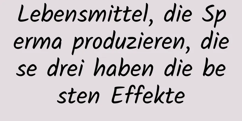 Lebensmittel, die Sperma produzieren, diese drei haben die besten Effekte