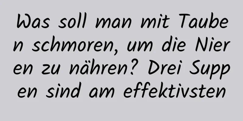 Was soll man mit Tauben schmoren, um die Nieren zu nähren? Drei Suppen sind am effektivsten