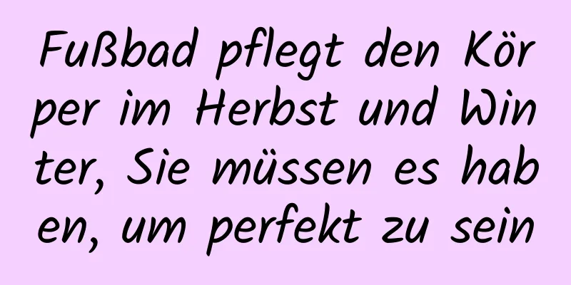 Fußbad pflegt den Körper im Herbst und Winter, Sie müssen es haben, um perfekt zu sein