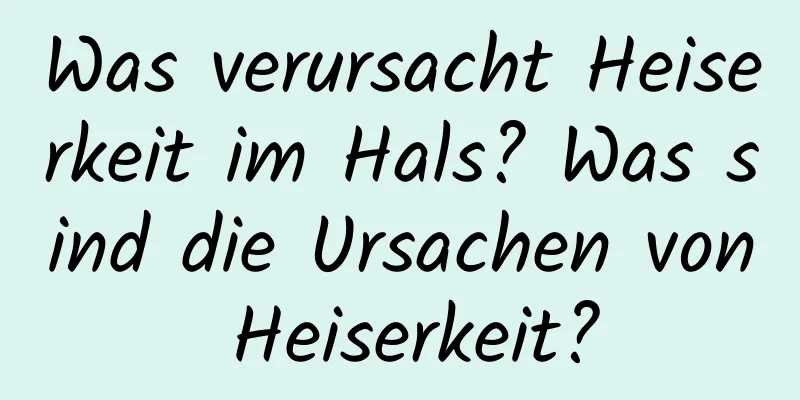 Was verursacht Heiserkeit im Hals? Was sind die Ursachen von Heiserkeit?