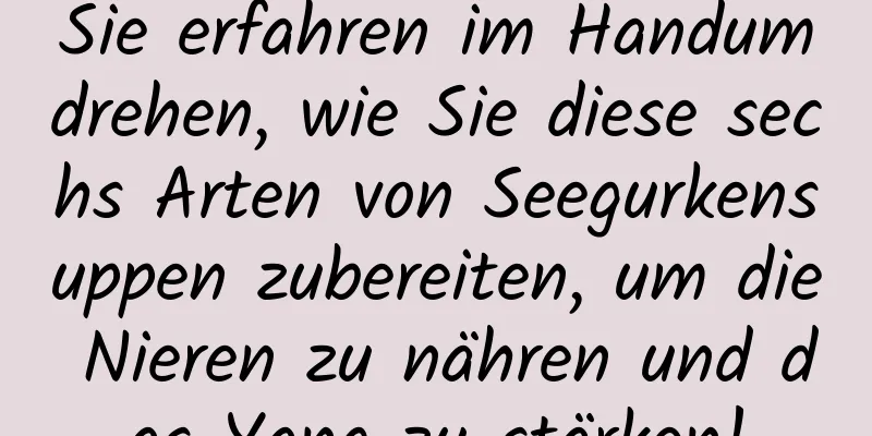 Sie erfahren im Handumdrehen, wie Sie diese sechs Arten von Seegurkensuppen zubereiten, um die Nieren zu nähren und das Yang zu stärken!