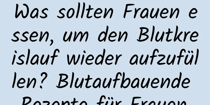 Was sollten Frauen essen, um den Blutkreislauf wieder aufzufüllen? Blutaufbauende Rezepte für Frauen.