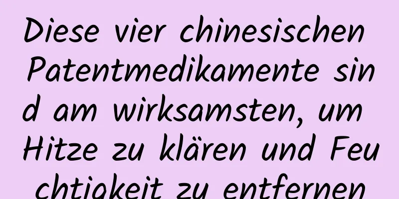 Diese vier chinesischen Patentmedikamente sind am wirksamsten, um Hitze zu klären und Feuchtigkeit zu entfernen