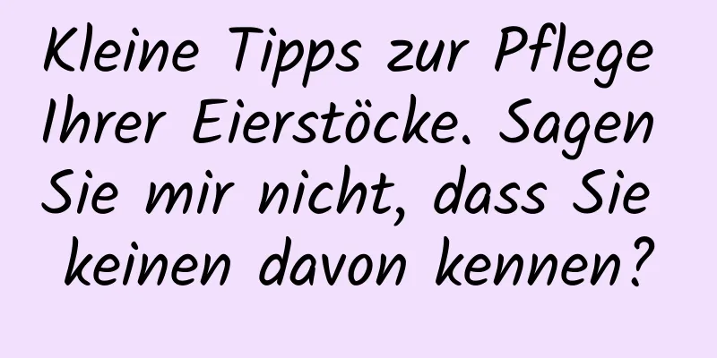 Kleine Tipps zur Pflege Ihrer Eierstöcke. Sagen Sie mir nicht, dass Sie keinen davon kennen?