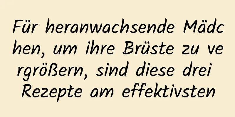 Für heranwachsende Mädchen, um ihre Brüste zu vergrößern, sind diese drei Rezepte am effektivsten