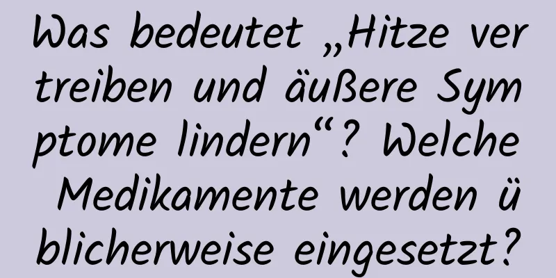 Was bedeutet „Hitze vertreiben und äußere Symptome lindern“? Welche Medikamente werden üblicherweise eingesetzt?